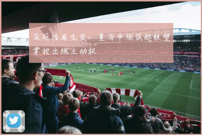 亚冠格局生变，皇马中场筑起铁壁掌控出线主动权