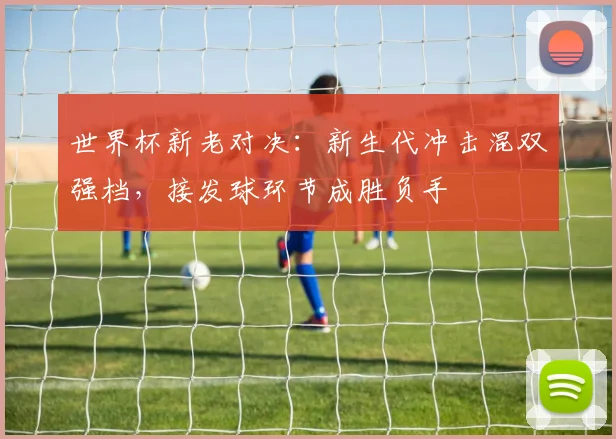 世界杯新老对决：新生代冲击混双强档，接发球环节成胜负手