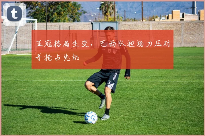 亚冠格局生变，巴西队控场力压对手抢占先机