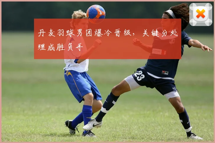 丹麦羽球男团爆冷晋级，关键分处理成胜负手