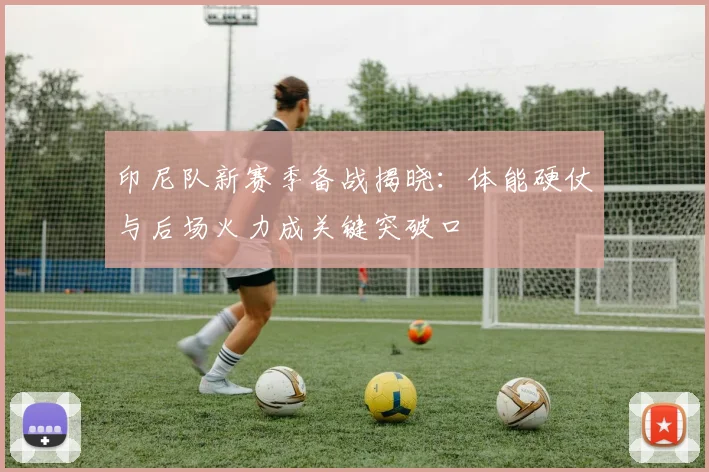 印尼队新赛季备战揭晓：体能硬仗与后场火力成关键突破口