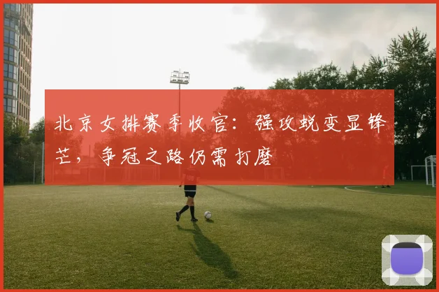 北京女排赛季收官：强攻蜕变显锋芒，争冠之路仍需打磨