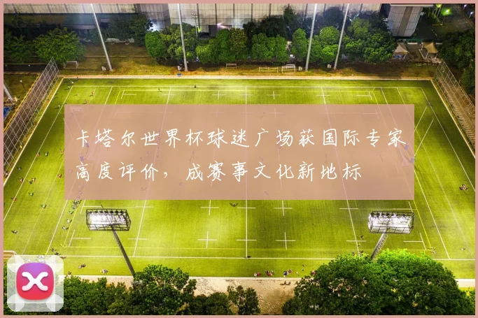 卡塔尔世界杯球迷广场获国际专家高度评价，成赛事文化新地标