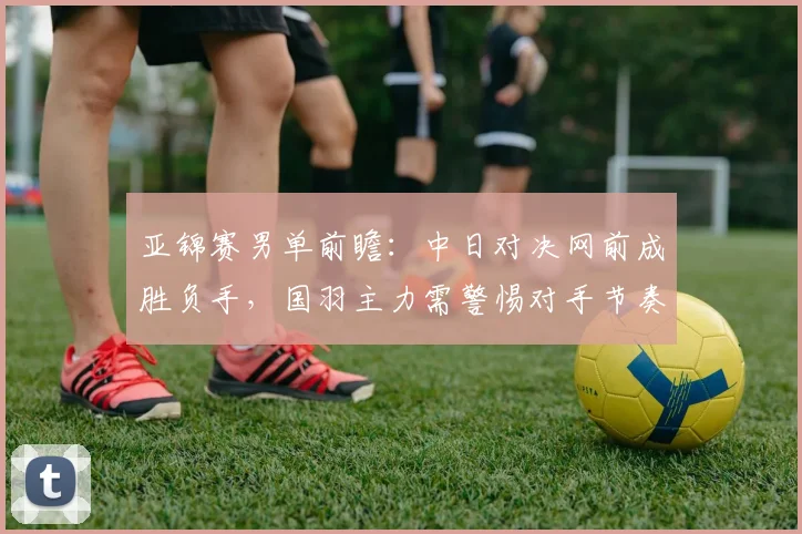 亚锦赛男单前瞻：中日对决网前成胜负手，国羽主力需警惕对手节奏