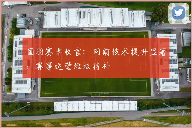 国羽赛季收官：网前技术提升显著，赛事运营短板待补