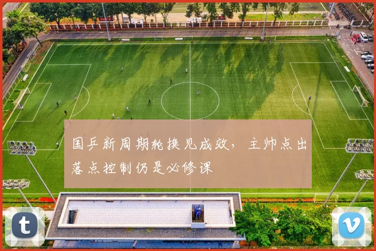 国乒新周期轮换见成效，主帅点出落点控制仍是必修课