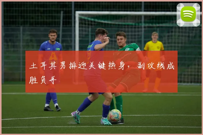 土耳其男排迎关键热身，副攻线成胜负手