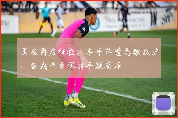 围场再启征程：车手阵营悉数抵沪，备战节奏保持平稳有序