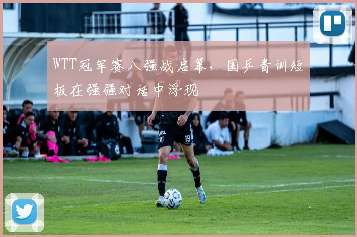 WTT冠军赛八强战启幕，国乒青训短板在强强对话中浮现