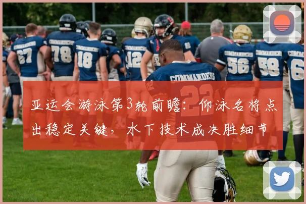 亚运会游泳第3轮前瞻：仰泳名将点出稳定关键，水下技术成决胜细节