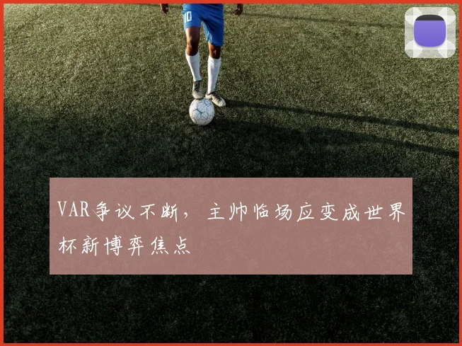 VAR争议不断，主帅临场应变成世界杯新博弈焦点