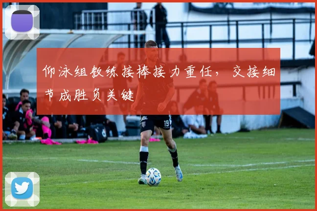 仰泳组教练接棒接力重任，交接细节成胜负关键