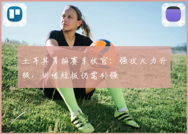 土耳其男排赛季收官：强攻火力升级，训练短板仍需补强