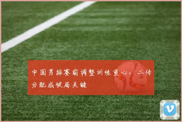中国男排赛前调整训练重心，二传分配成破局关键