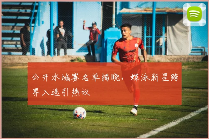 公开水域赛名单揭晓，蝶泳新星跨界入选引热议