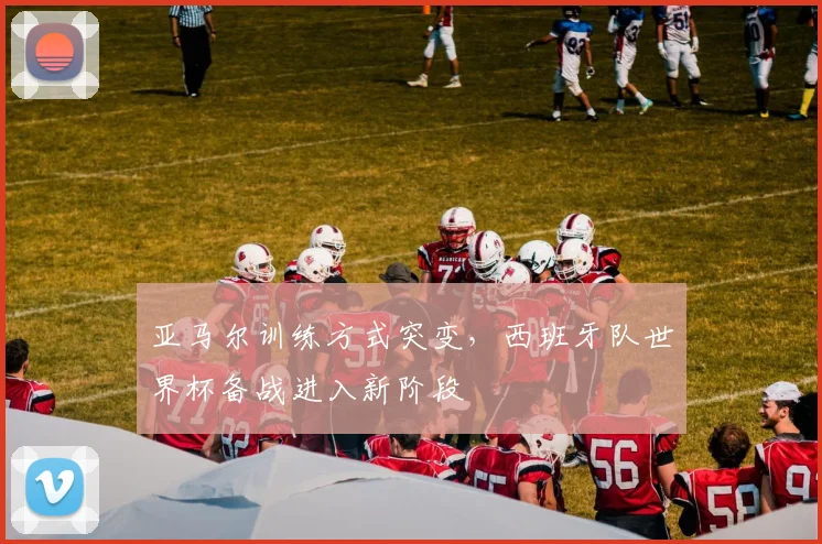 亚马尔训练方式突变，西班牙队世界杯备战进入新阶段