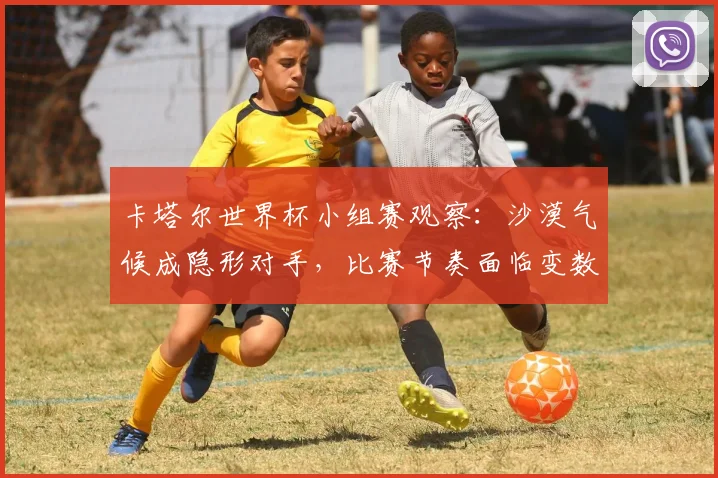 卡塔尔世界杯小组赛观察：沙漠气候成隐形对手，比赛节奏面临变数