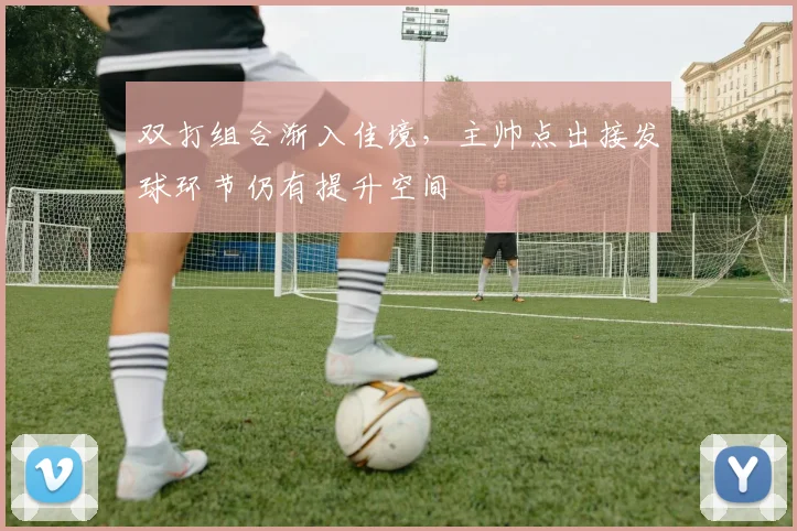 双打组合渐入佳境，主帅点出接发球环节仍有提升空间