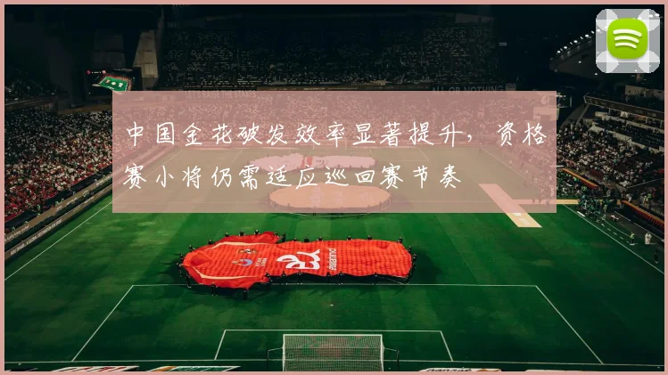 中国金花破发效率显著提升，资格赛小将仍需适应巡回赛节奏