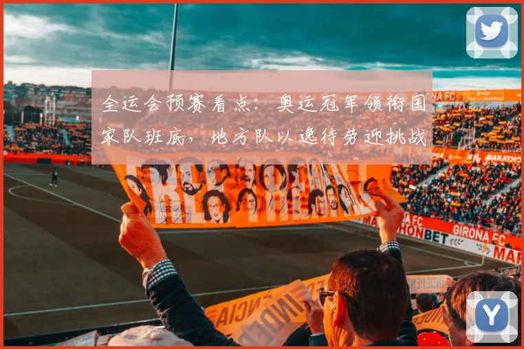 全运会预赛看点：奥运冠军领衔国家队班底，地方队以逸待劳迎挑战