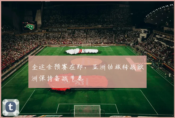 全运会预赛在即，亚洲劲旅转战欧洲保持备战节奏