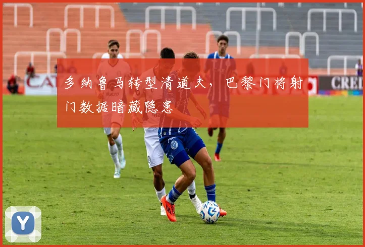 多纳鲁马转型清道夫，巴黎门将射门数据暗藏隐患