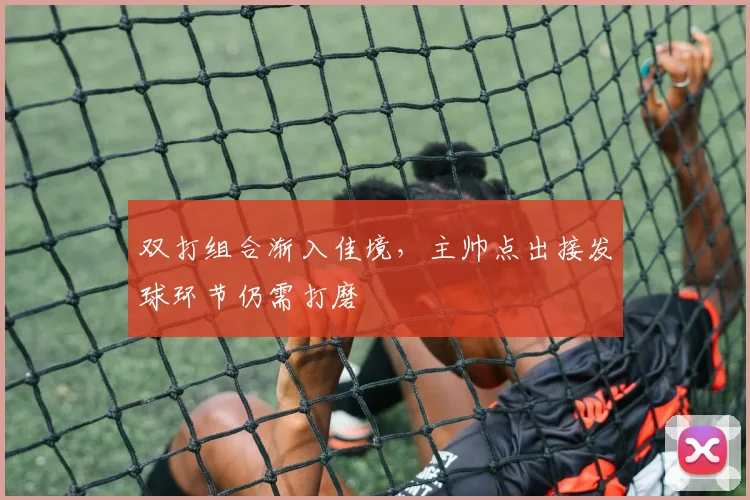 双打组合渐入佳境，主帅点出接发球环节仍需打磨