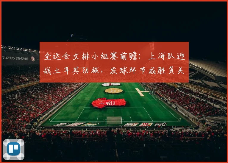全运会女排小组赛前瞻：上海队迎战土耳其劲旅，发球环节成胜负关键