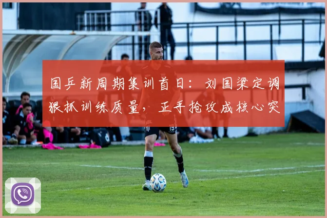 国乒新周期集训首日：刘国梁定调狠抓训练质量，正手抢攻成核心突破口