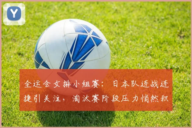 全运会女排小组赛：日本队连战连捷引关注，淘汰赛阶段压力悄然积聚