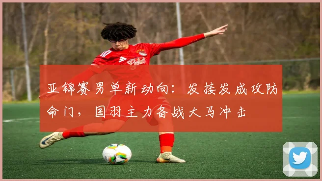 亚锦赛男单新动向：发接发成攻防命门，国羽主力备战大马冲击