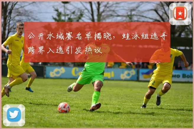 公开水域赛名单揭晓，蛙泳组选手跨界入选引发热议