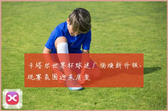 卡塔尔世界杯球迷广场焕新升级，观赛氛围迎来质变