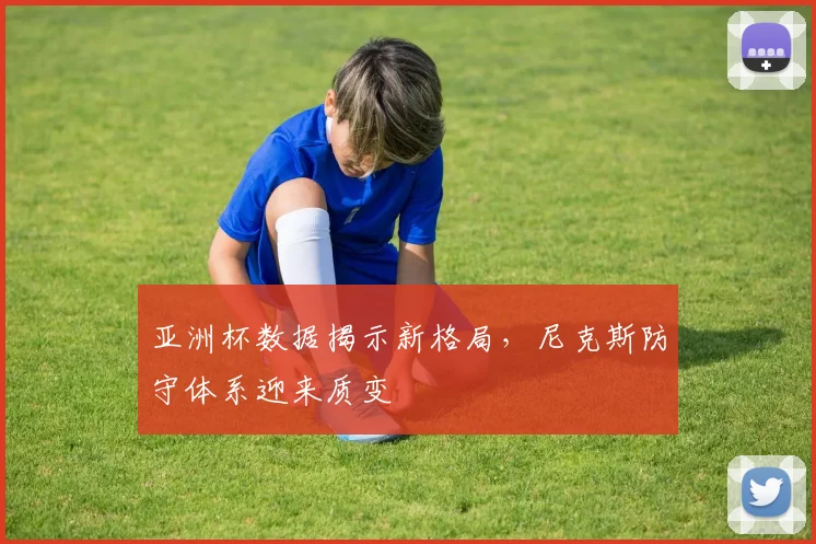 亚洲杯数据揭示新格局，尼克斯防守体系迎来质变