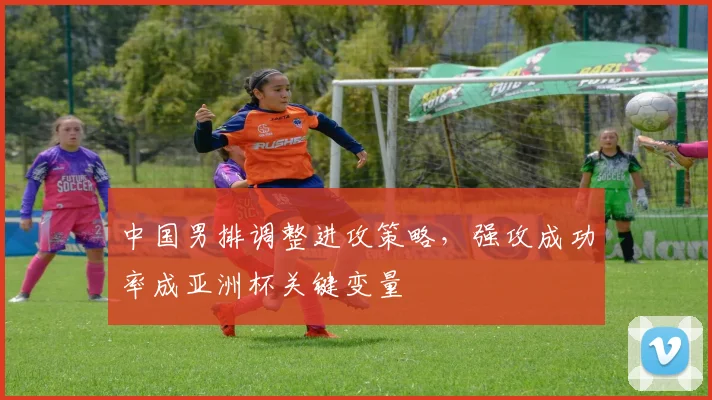 中国男排调整进攻策略，强攻成功率成亚洲杯关键变量