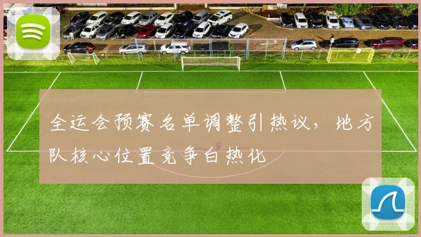 全运会预赛名单调整引热议，地方队核心位置竞争白热化