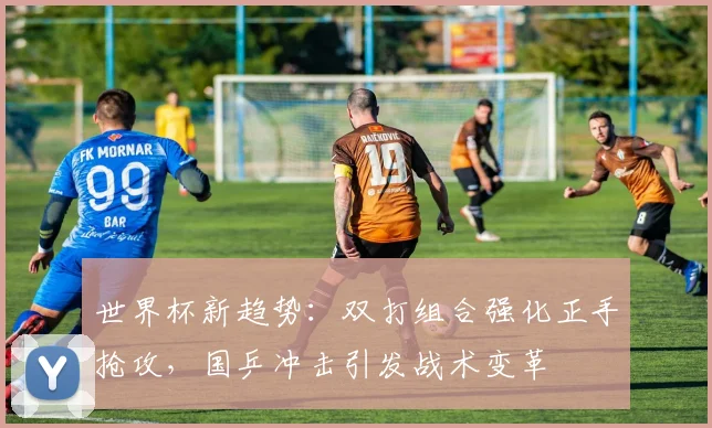 世界杯新趋势：双打组合强化正手抢攻，国乒冲击引发战术变革