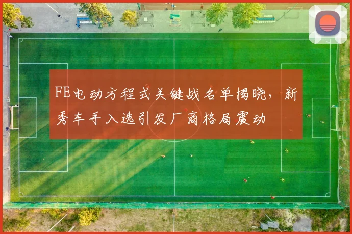 FE电动方程式关键战名单揭晓，新秀车手入选引发厂商格局震动