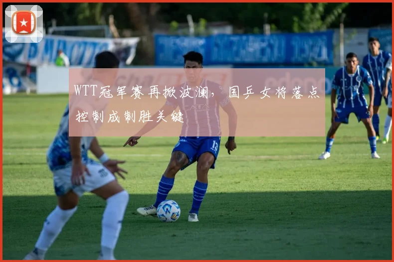WTT冠军赛再掀波澜，国乒女将落点控制成制胜关键
