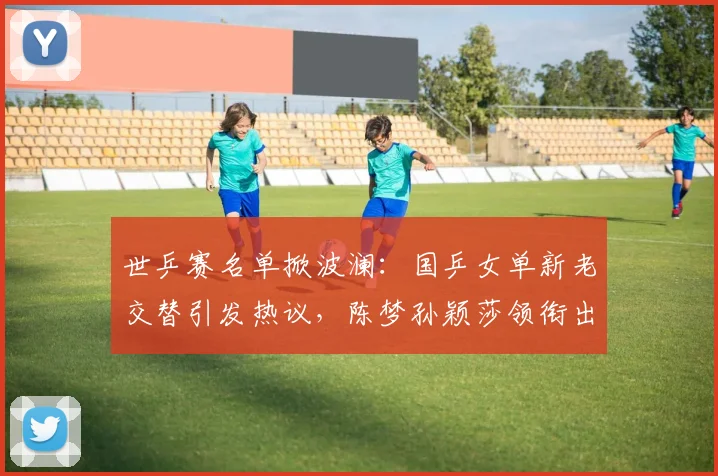 世乒赛名单掀波澜：国乒女单新老交替引发热议，陈梦孙颖莎领衔出战