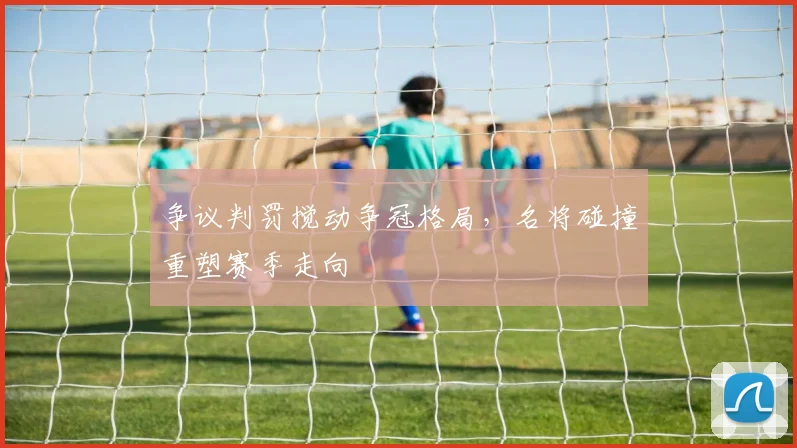 争议判罚搅动争冠格局，名将碰撞重塑赛季走向