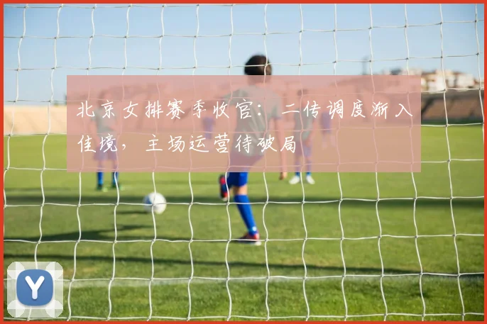 北京女排赛季收官：二传调度渐入佳境，主场运营待破局