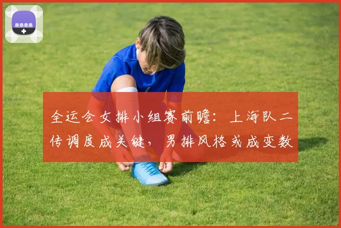全运会女排小组赛前瞻：上海队二传调度成关键，男排风格或成变数