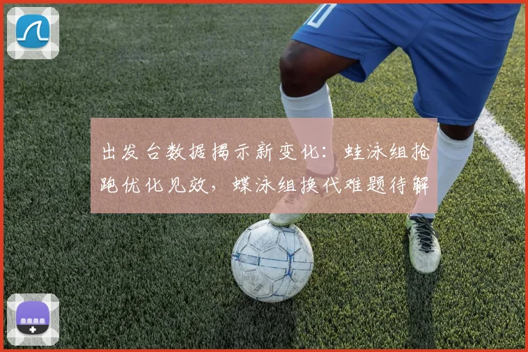 出发台数据揭示新变化：蛙泳组抢跑优化见效，蝶泳组换代难题待解