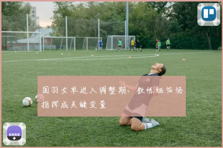 国羽女单进入调整期，教练组临场指挥成关键变量