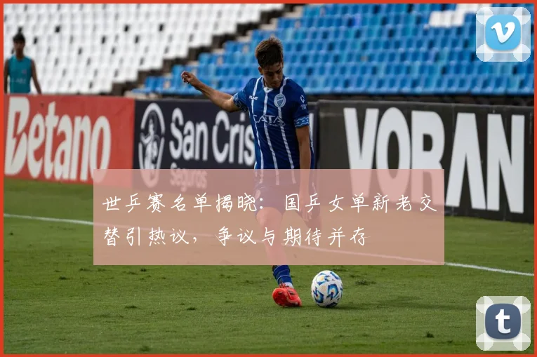 世乒赛名单揭晓：国乒女单新老交替引热议，争议与期待并存