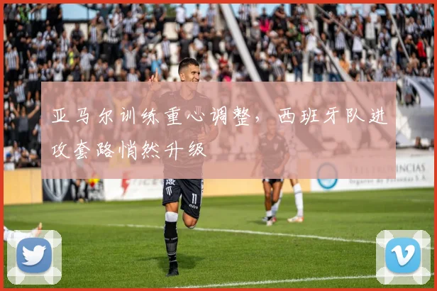 亚马尔训练重心调整，西班牙队进攻套路悄然升级